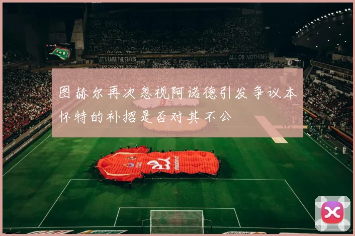 图赫尔再次忽视阿诺德引发争议本怀特的补招是否对其不公