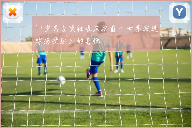 17岁恩古莫社媒庆祝首个世界波进球感受胜利的喜悦