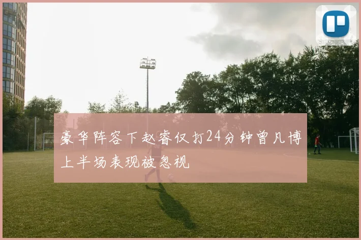 豪华阵容下赵睿仅打24分钟曾凡博上半场表现被忽视