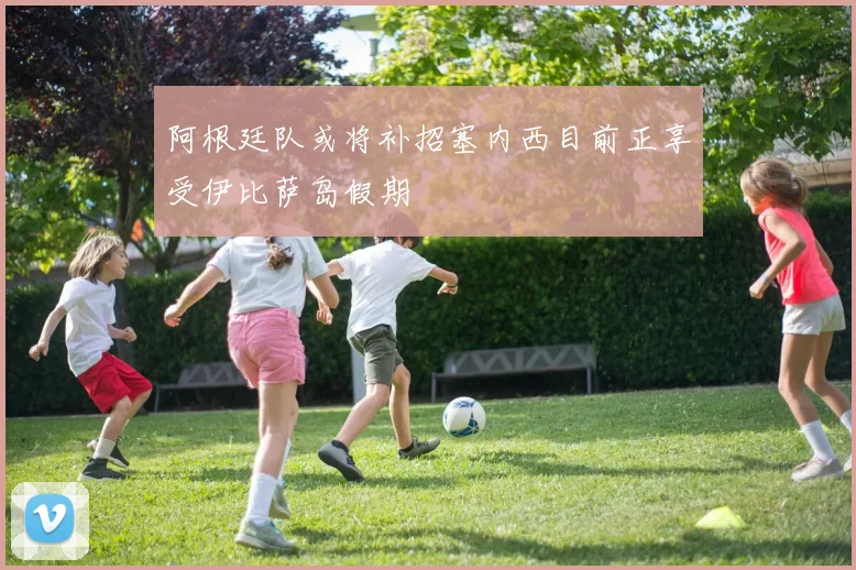 阿根廷队或将补招塞内西目前正享受伊比萨岛假期