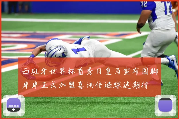 西班牙世界杯首秀日皇马宣布国脚库库正式加盟喜讯传递球迷期待