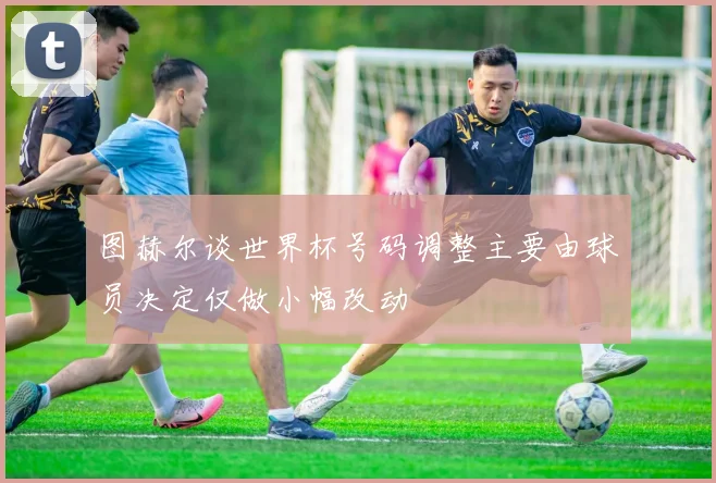 图赫尔谈世界杯号码调整主要由球员决定仅做小幅改动