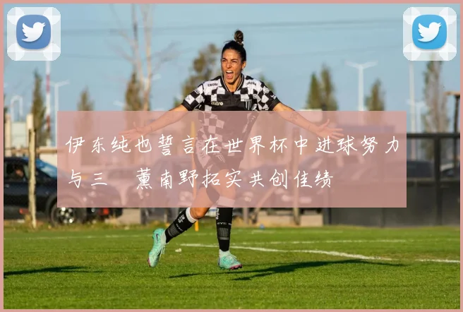 伊东纯也誓言在世界杯中进球努力与三笘薰南野拓实共创佳绩