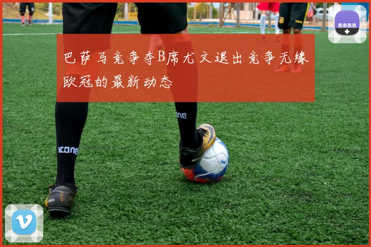 巴萨马竞争夺B席尤文退出竞争无缘欧冠的最新动态