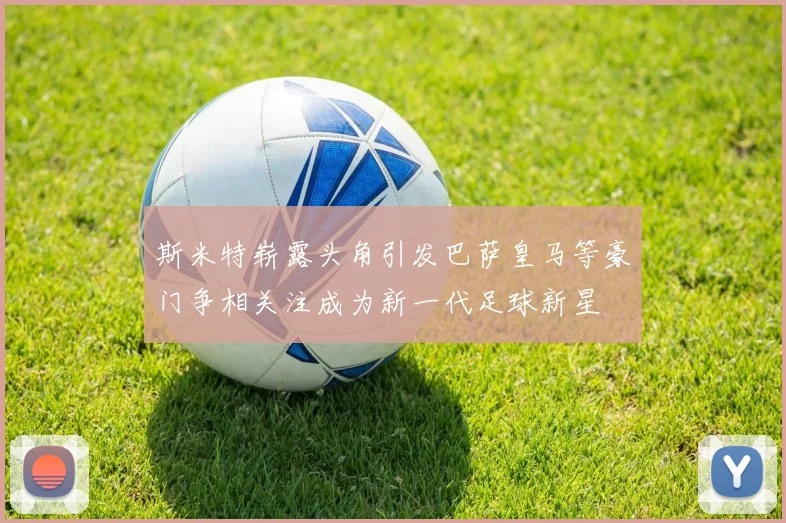 斯米特崭露头角引发巴萨皇马等豪门争相关注成为新一代足球新星
