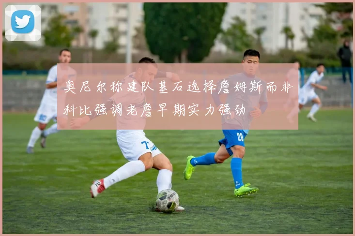 奥尼尔称建队基石选择詹姆斯而非科比强调老詹早期实力强劲