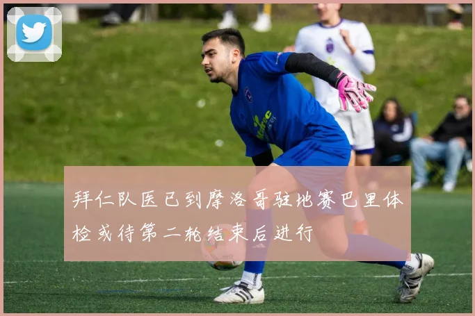 拜仁队医已到摩洛哥驻地赛巴里体检或待第二轮结束后进行