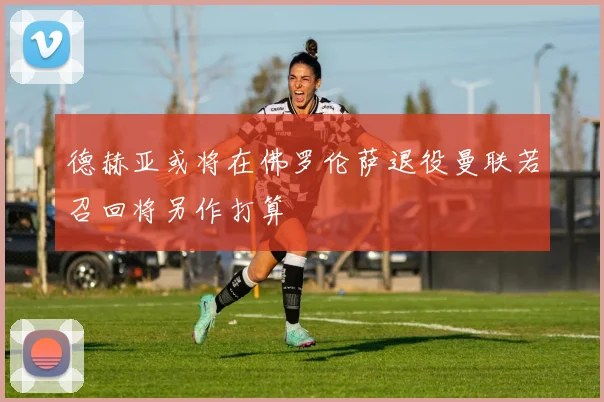德赫亚或将在佛罗伦萨退役曼联若召回将另作打算