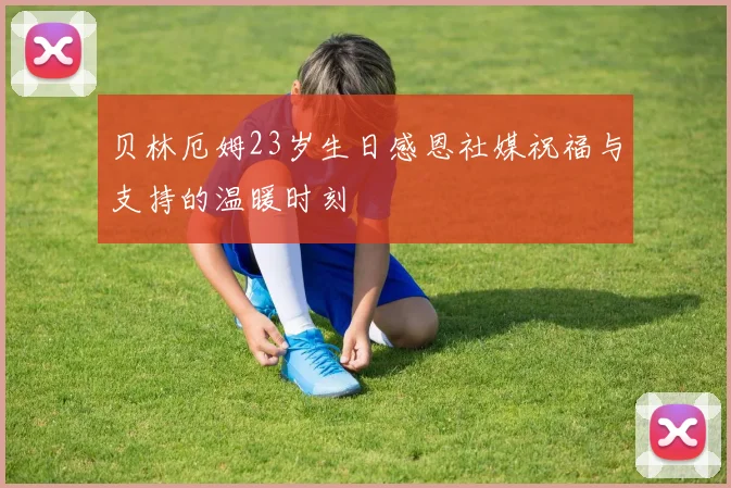 贝林厄姆23岁生日感恩社媒祝福与支持的温暖时刻