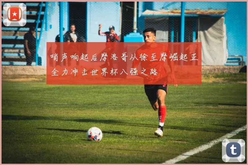 哨声响起后摩洛哥从徐至摩崛起正全力冲击世界杯八强之路