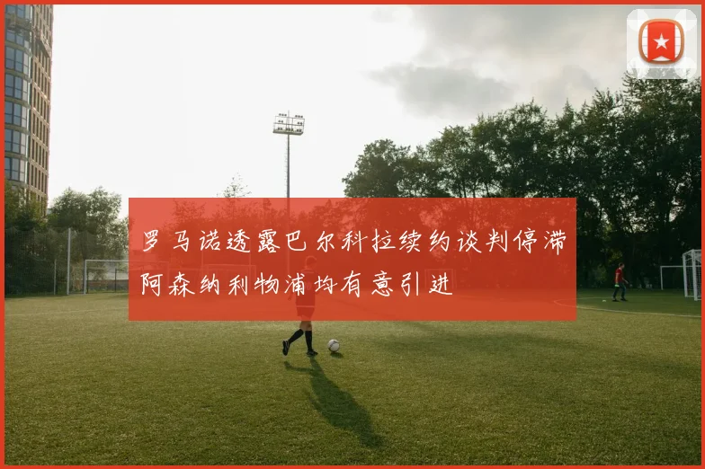 罗马诺透露巴尔科拉续约谈判停滞阿森纳利物浦均有意引进