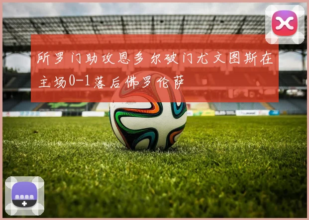 所罗门助攻恩多尔破门尤文图斯在主场0-1落后佛罗伦萨