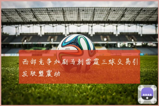西部竞争加剧马刺雷霆三球交易引发联盟震动