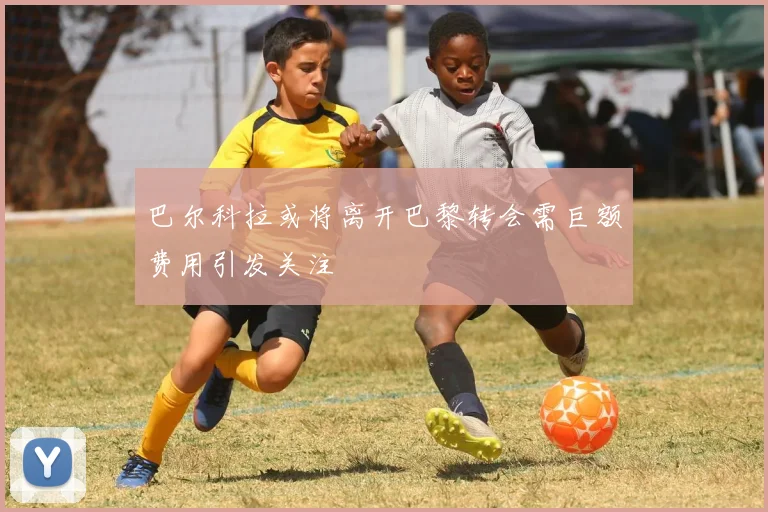 巴尔科拉或将离开巴黎转会需巨额费用引发关注