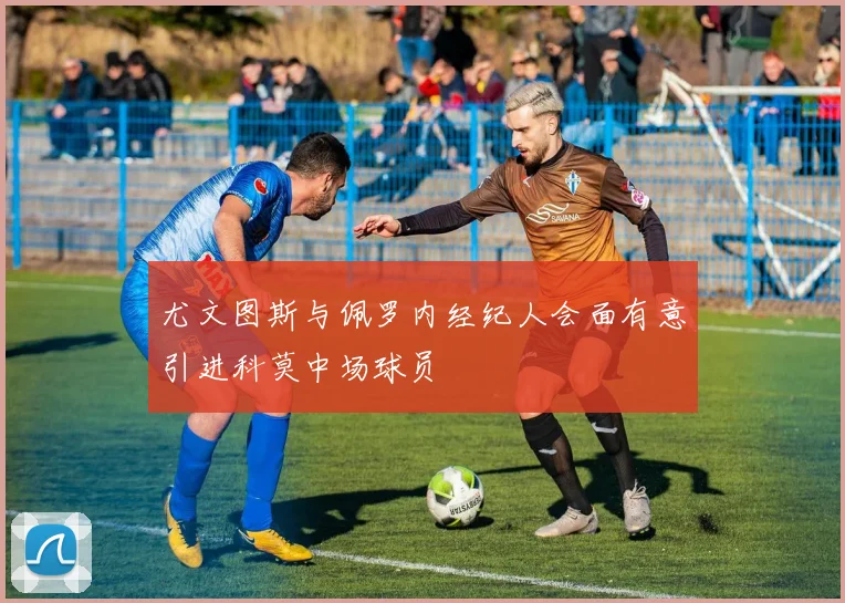 尤文图斯与佩罗内经纪人会面有意引进科莫中场球员