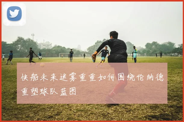 快船未来迷雾重重如何围绕伦纳德重塑球队蓝图
