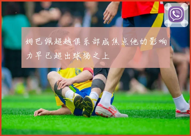 姆巴佩超越俱乐部成焦点他的影响力早已超出球场之上